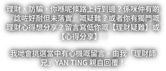 理財、防騙，你喺呢條路上行到邊？留言寫低你嘅理財疑難或心得分享。我哋會挑選留言，由理財師兄 YAN TING 親自回覆。